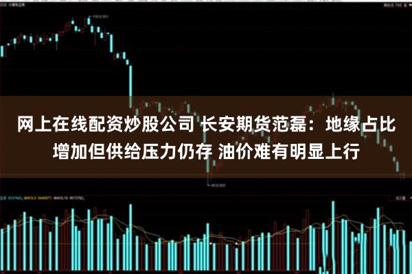 网上在线配资炒股公司 长安期货范磊：地缘占比增加但供给压力仍存 油价难有明显上行