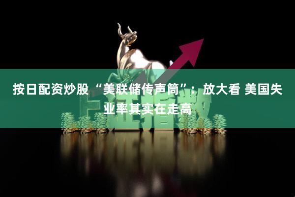 按日配资炒股 “美联储传声筒”：放大看 美国失业率其实在走高