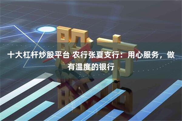 十大杠杆炒股平台 农行张夏支行：用心服务，做有温度的银行