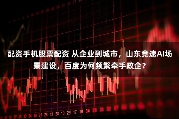 配资手机股票配资 从企业到城市，山东竞速AI场景建设，百度为何频繁牵手政企？