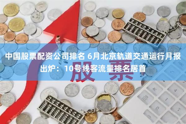 中国股票配资公司排名 6月北京轨道交通运行月报出炉：10号线客流量排名居首