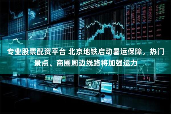 专业股票配资平台 北京地铁启动暑运保障，热门景点、商圈周边线路将加强运力