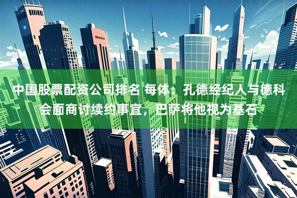 中国股票配资公司排名 每体：孔德经纪人与德科会面商讨续约事宜，巴萨将他视为基石